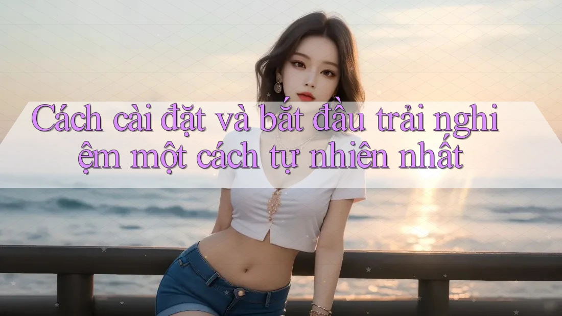 Cách cài đặt và bắt đầu trải nghiệm một cách tự nhiên nhất