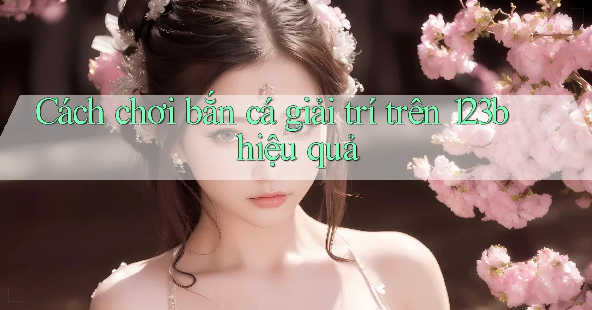cách chơi bắn cá giải trí trên 123b hiệu quả