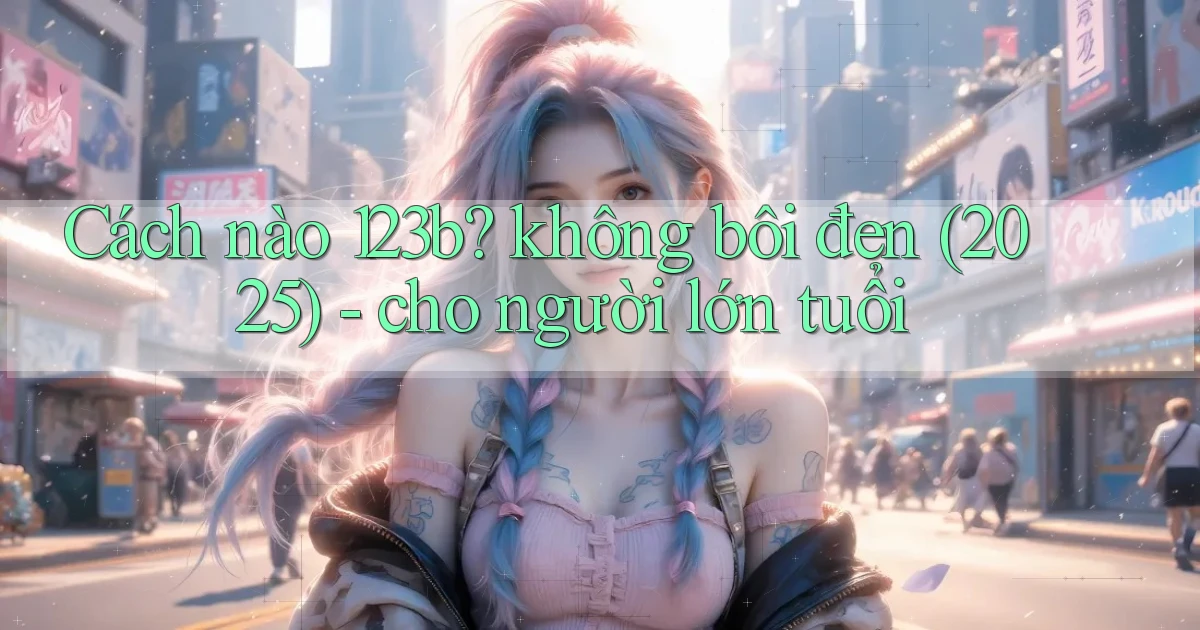 Cách nào 123b không bôi đen (2025)   cho người lớn tuổi