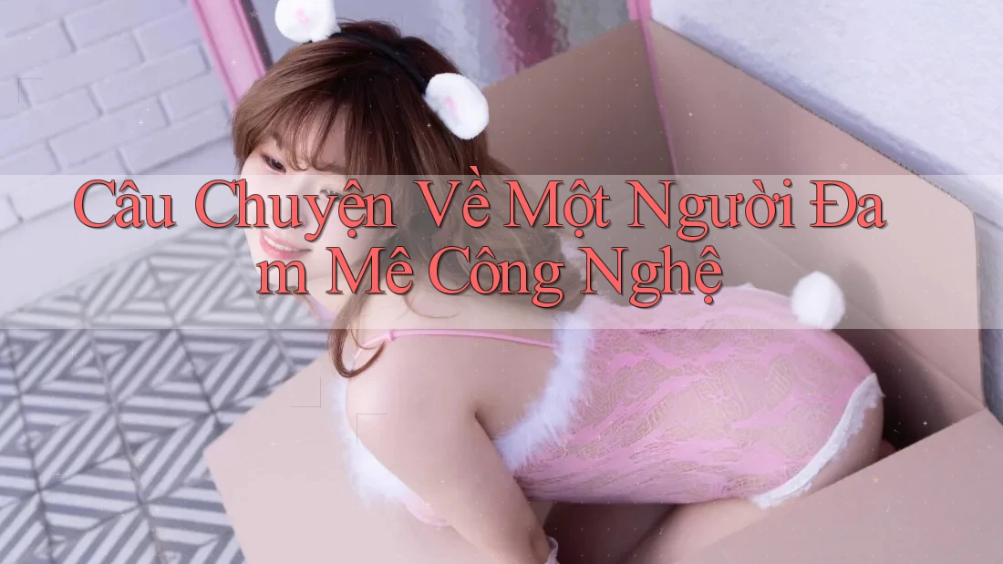Câu Chuyện Về Một Người Đam Mê Công Nghệ