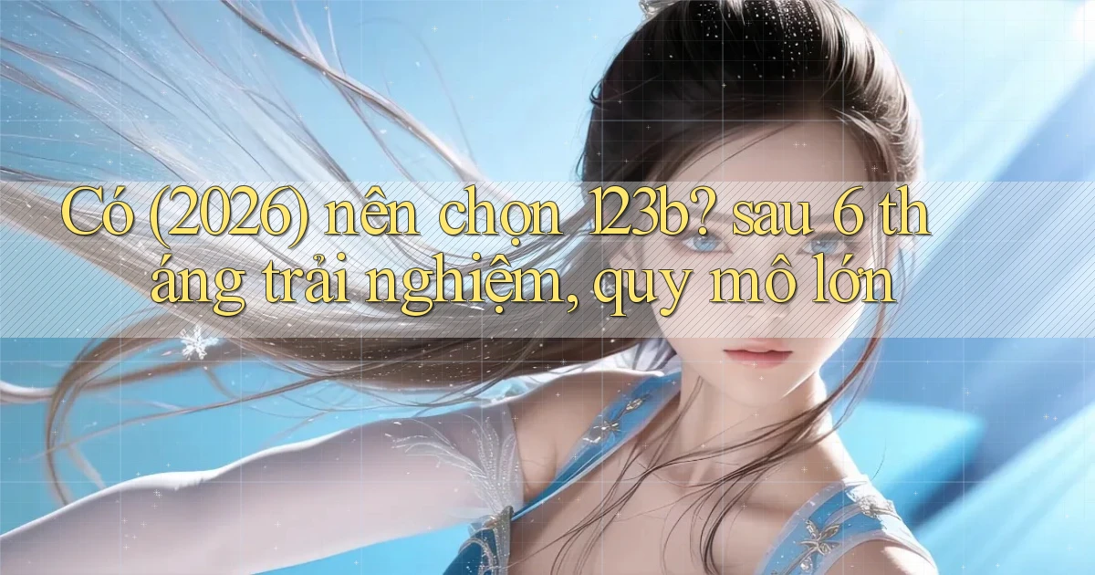 Có (2026) nên chọn 123b sau 6 tháng trải nghiệm, quy mô lớn