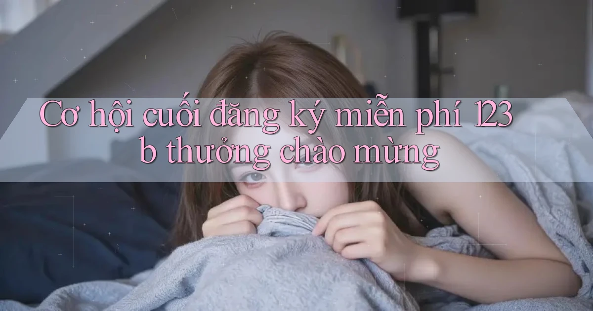 cơ hội cuối đăng ký miễn phí 123b thưởng chào mừng