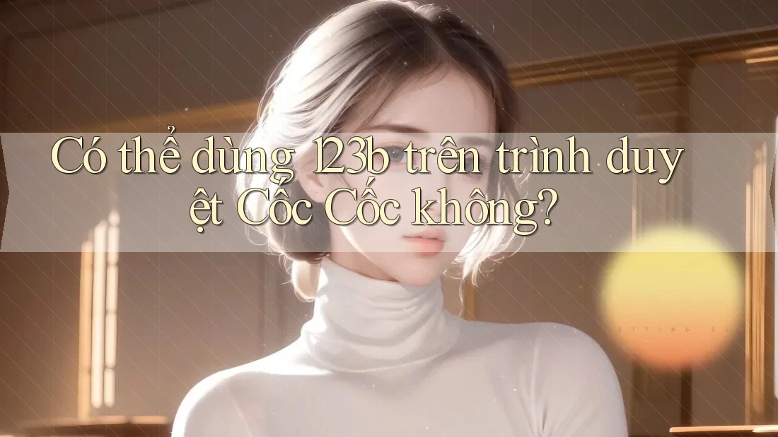 Có thể dùng 123b trên trình duyệt Cốc Cốc không?