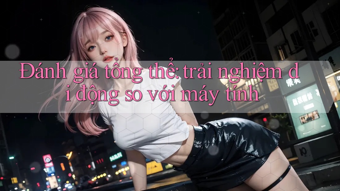 Đánh giá tổng thể: trải nghiệm di động so với máy tính