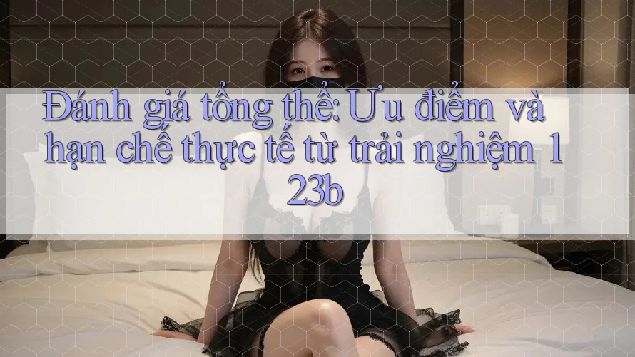 Đánh giá tổng thể: Ưu điểm và hạn chế thực tế từ trải nghiệm 123b