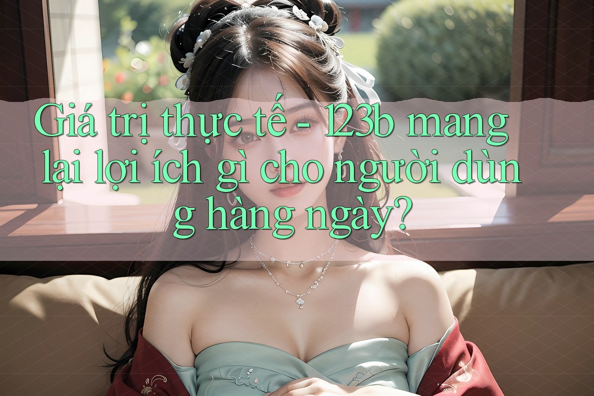 Giá trị thực tế - 123b mang lại lợi ích gì cho người dùng hàng ngày?