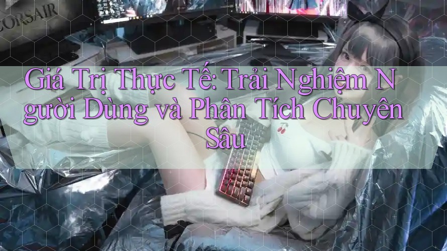 Giá Trị Thực Tế: Trải Nghiệm Người Dùng và Phân Tích Chuyên Sâu
