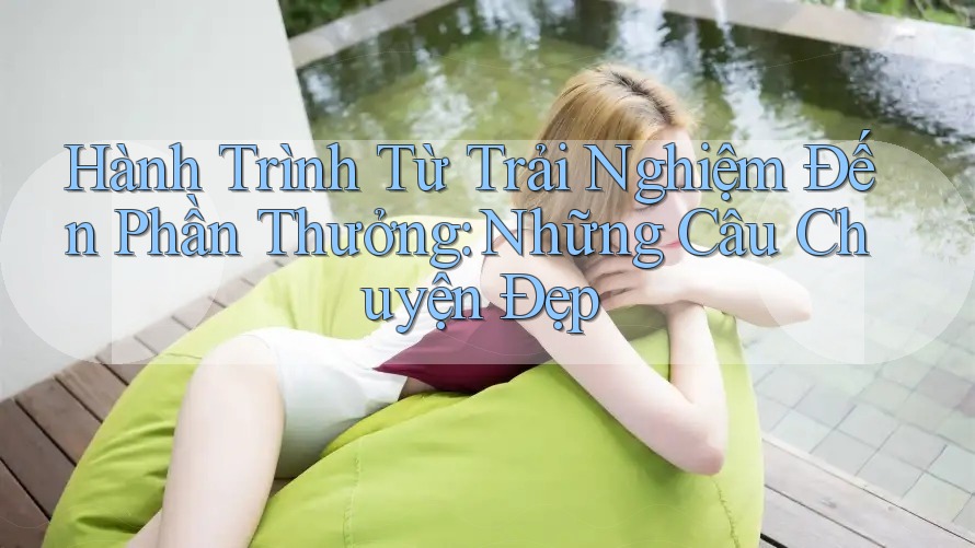 Hành Trình Từ Trải Nghiệm Đến Phần Thưởng: Những Câu Chuyện Đẹp