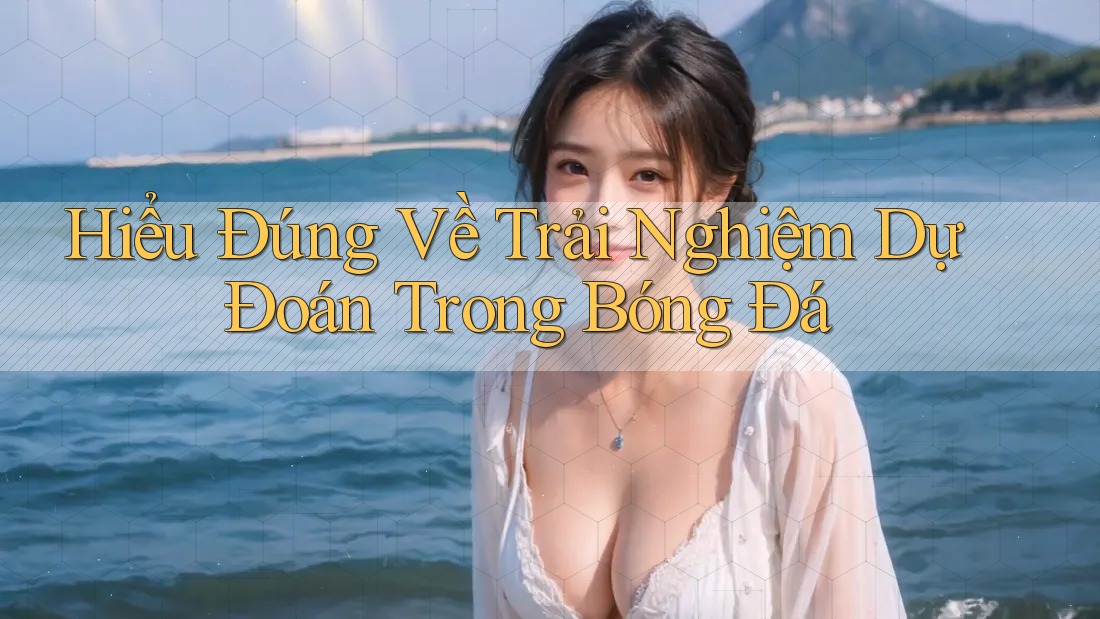 Hiểu Đúng Về Trải Nghiệm Dự Đoán Trong Bóng Đá