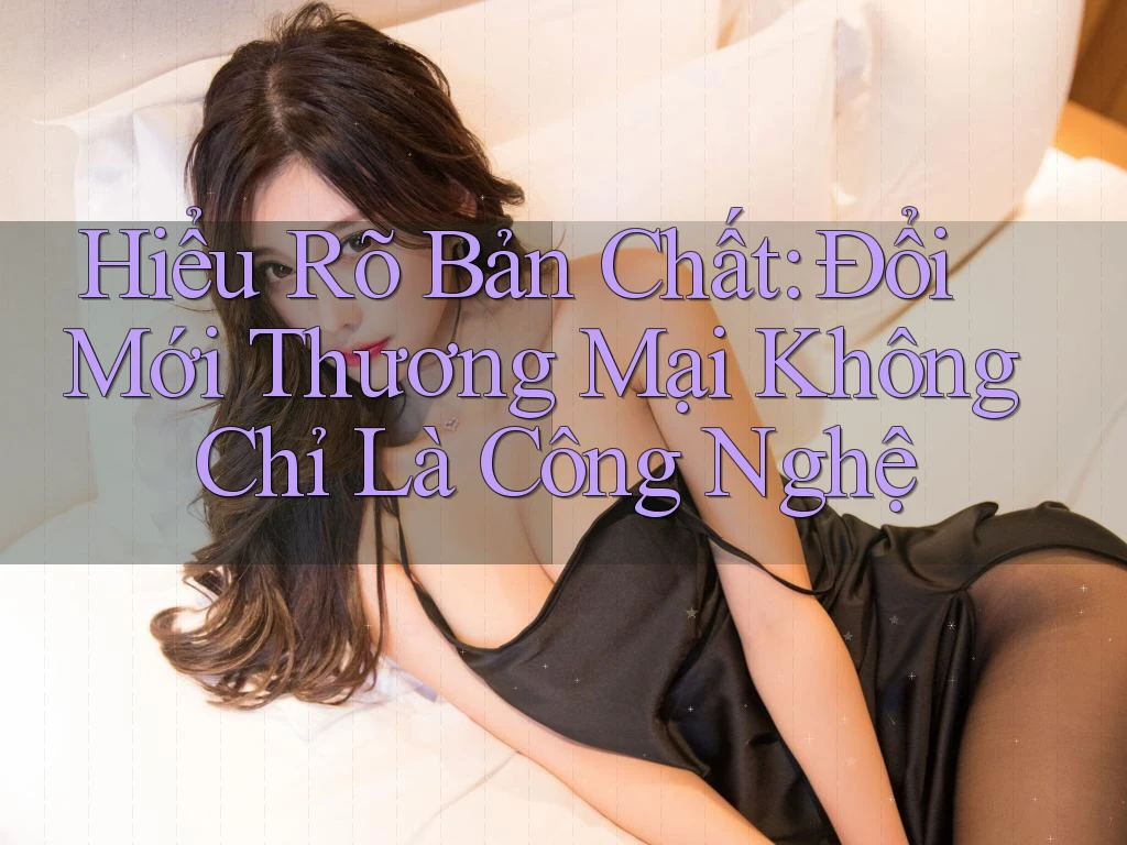 Hiểu Rõ Bản Chất: Đổi Mới Thương Mại Không Chỉ Là Công Nghệ