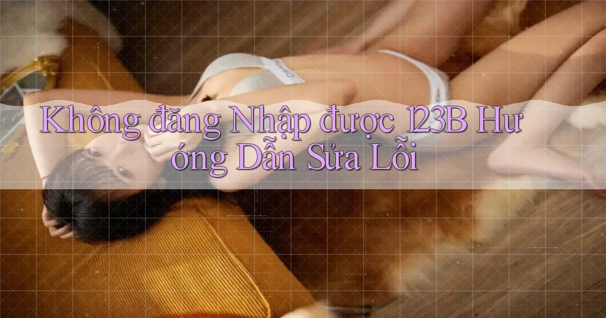 không đăng nhập được 123b hướng dẫn sửa lỗi