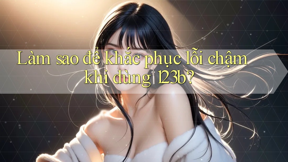 Làm sao để khắc phục lỗi chậm khi dùng 123b?