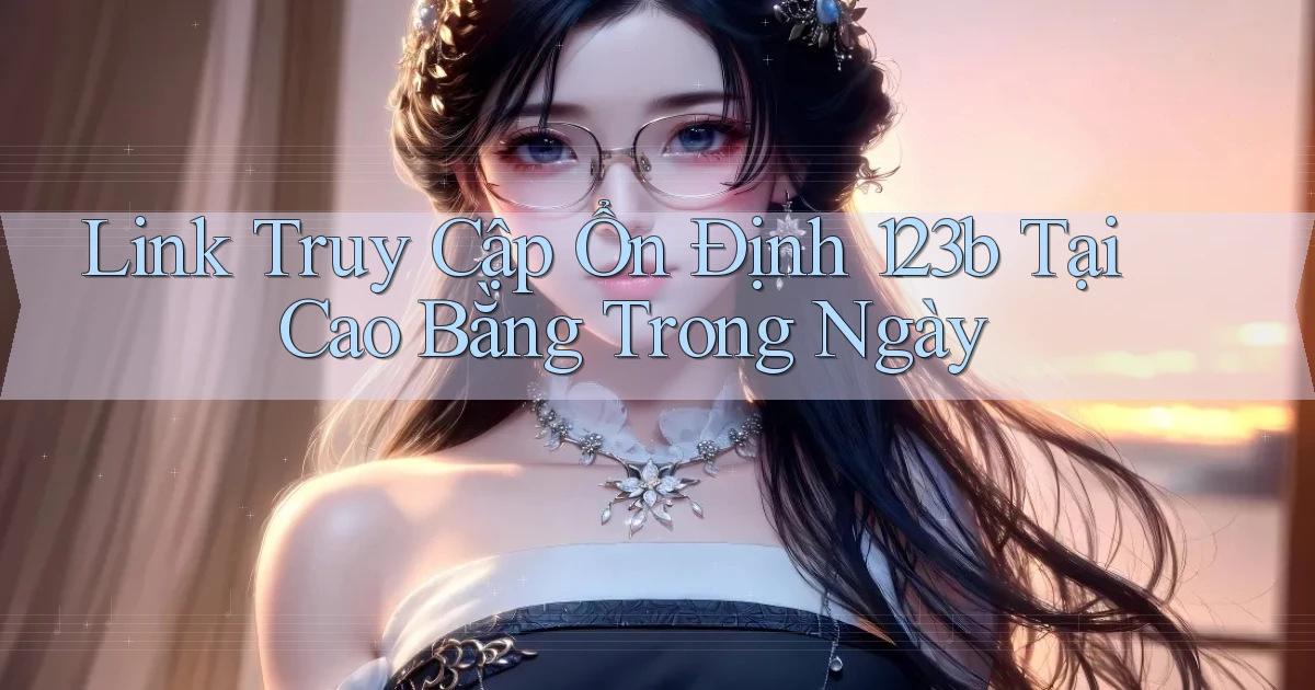 link truy cập ổn định 123b tại Cao Bằng trong ngày