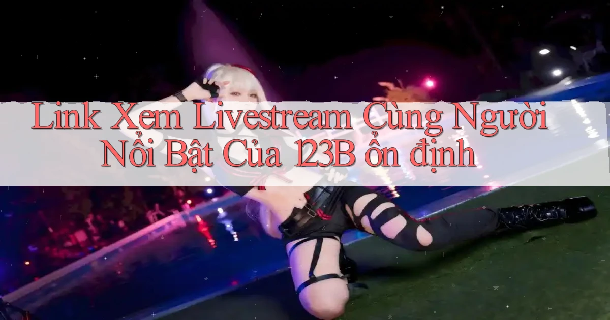 link xem livestream cùng người nổi bật của 123b ổn định