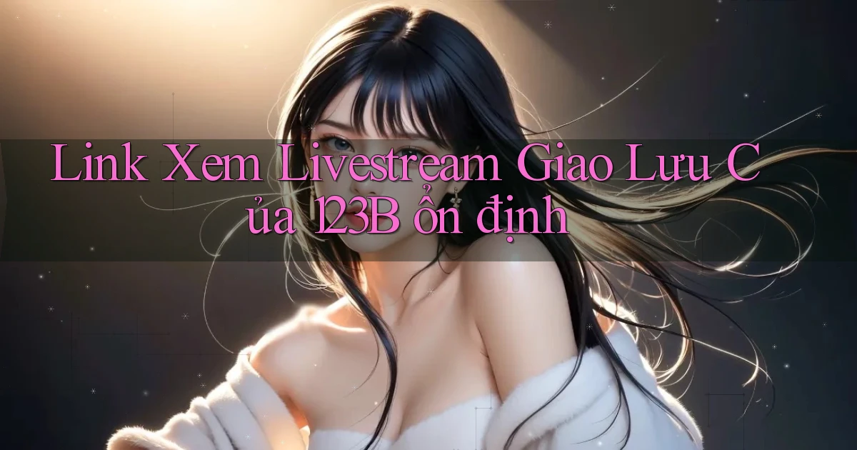 link xem livestream giao lưu của 123b ổn định
