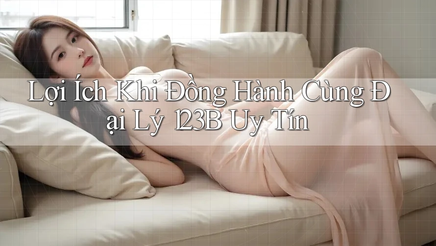 Lợi Ích Khi Đồng Hành Cùng Đại Lý 123B Uy Tín