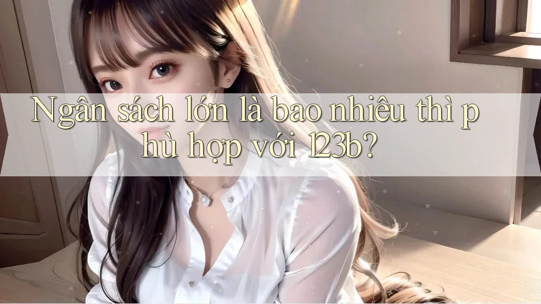 Ngân sách lớn là bao nhiêu thì phù hợp với 123b?