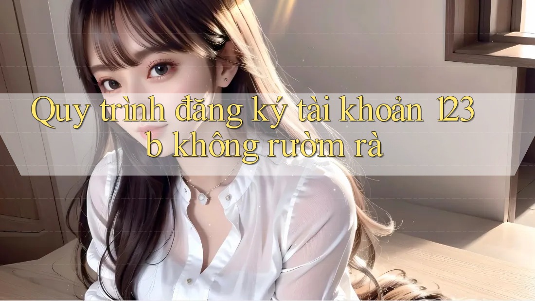 Quy trình đăng ký tài khoản 123b không rườm rà