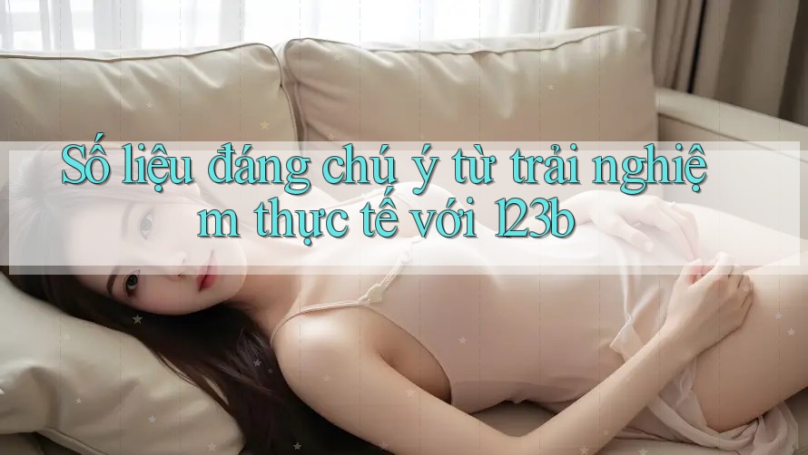 Số liệu đáng chú ý từ trải nghiệm thực tế với 123b