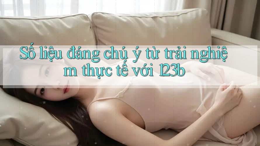 Số liệu đáng chú ý từ trải nghiệm thực tế với 123b