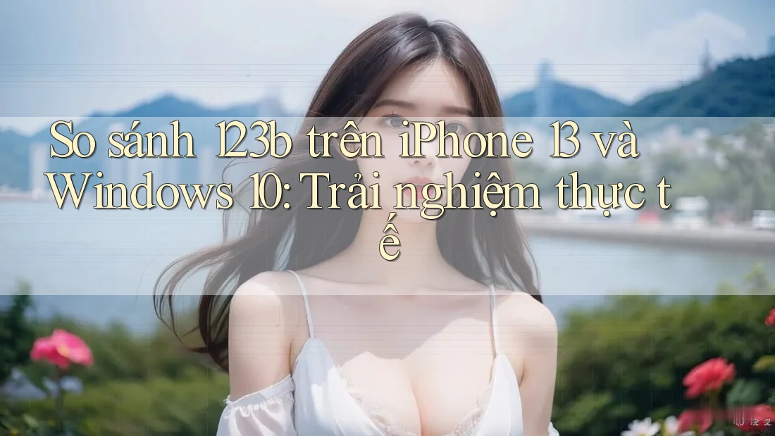 So sánh 123b trên iPhone 13 và Windows 10: Trải nghiệm thực tế