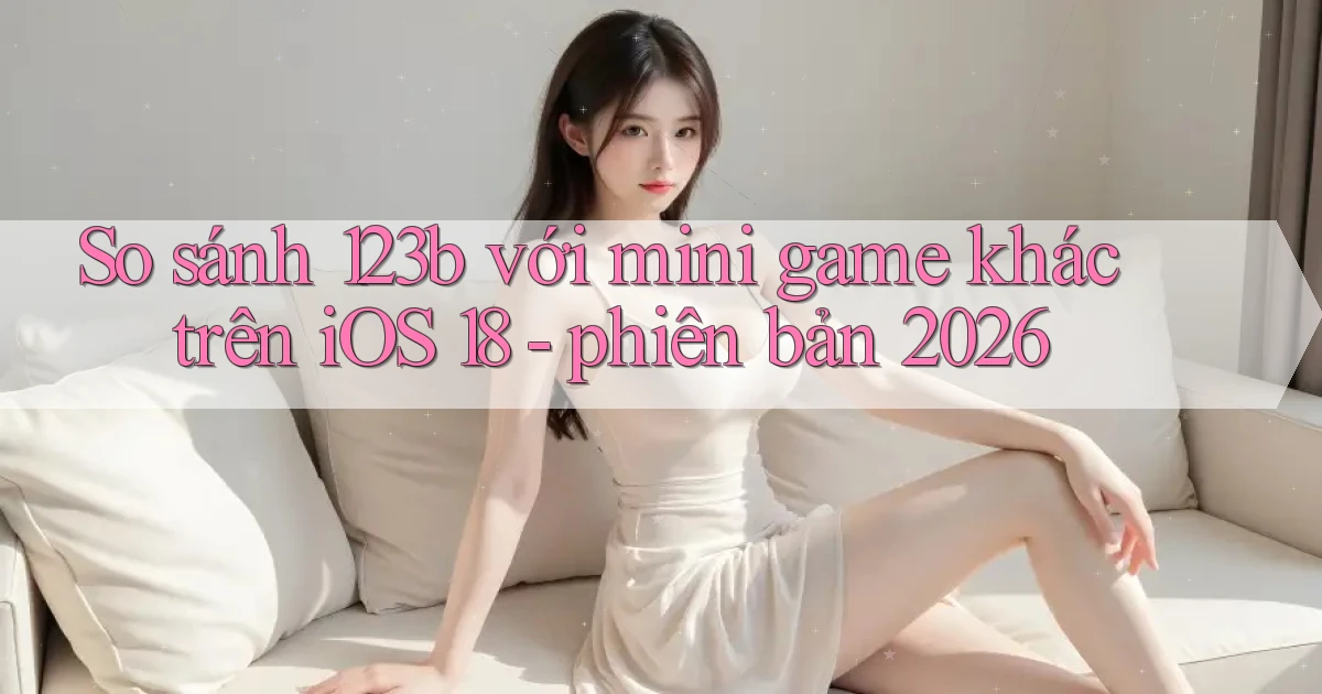 So sánh 123b với mini game khác trên iOS 18   phiên bản 2026