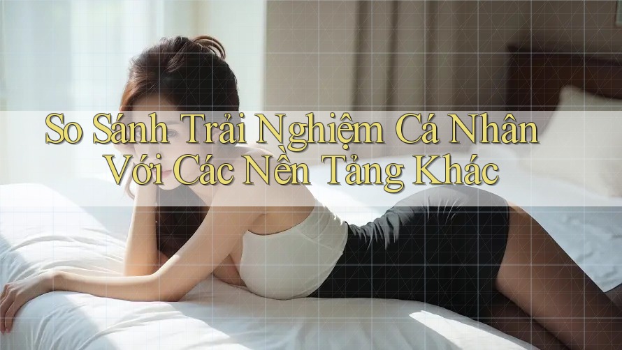 So Sánh Trải Nghiệm Cá Nhân Với Các Nền Tảng Khác