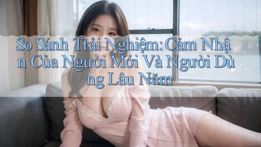 So Sánh Trải Nghiệm: Cảm Nhận Của Người Mới Và Người Dùng Lâu Năm