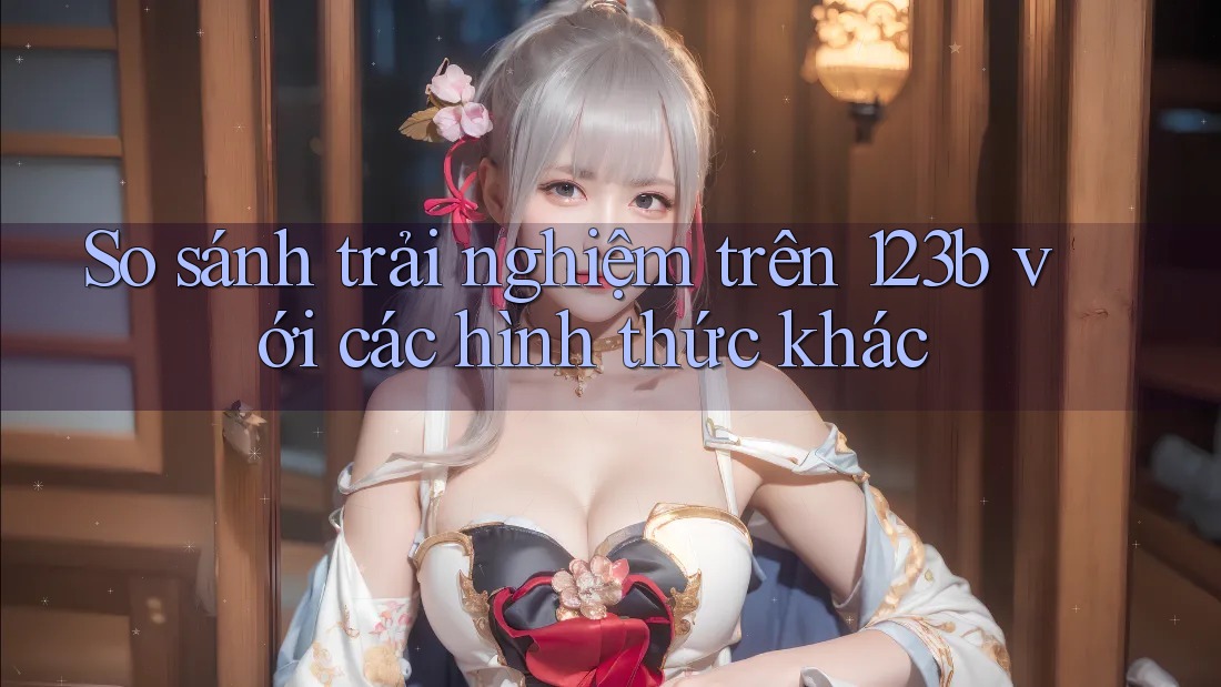 So sánh trải nghiệm trên 123b với các hình thức khác