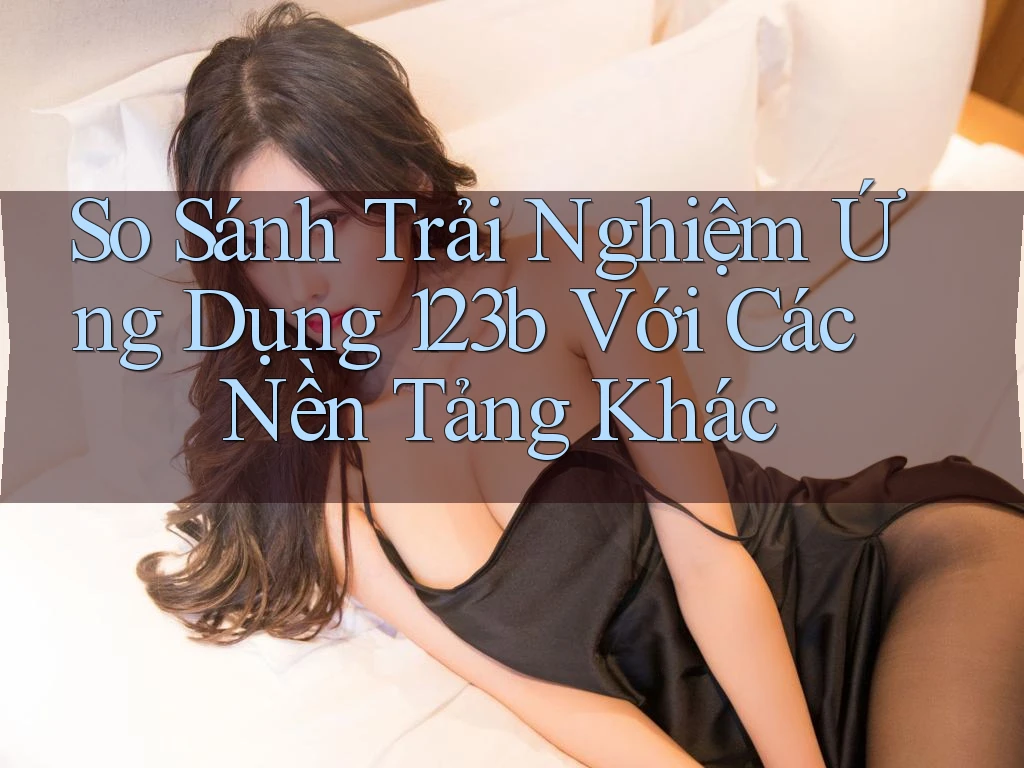 So Sánh Trải Nghiệm Ứng Dụng 123b Với Các Nền Tảng Khác
