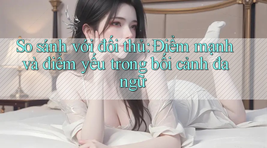 So sánh với đối thủ: Điểm mạnh và điểm yếu trong bối cảnh đa ngữ