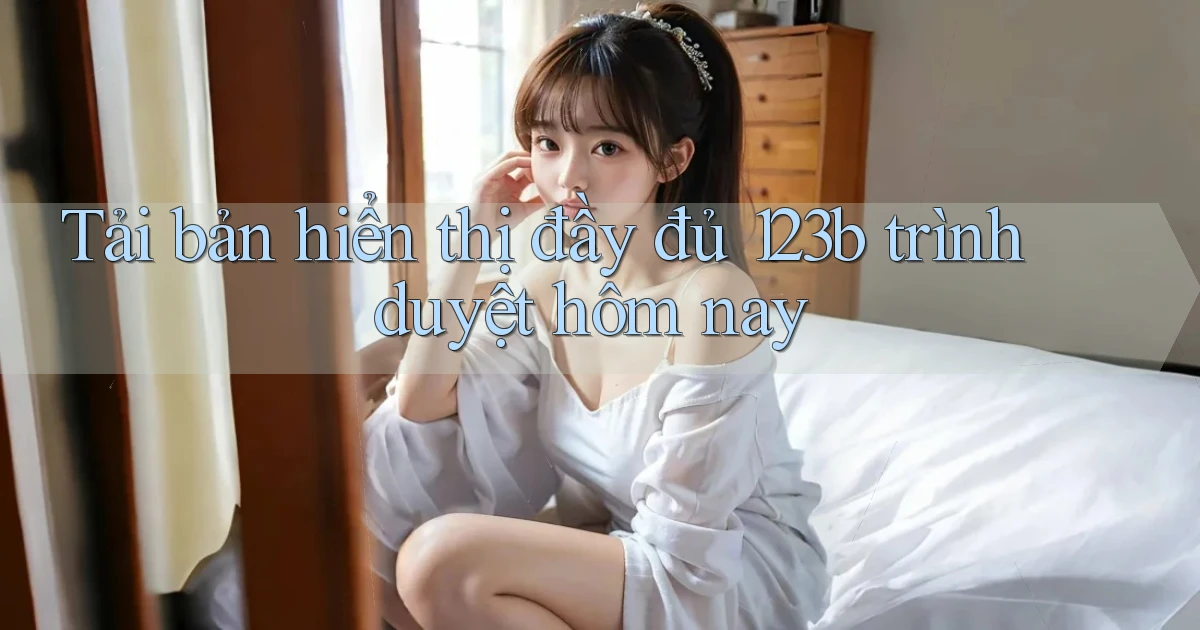 tải bản hiển thị đầy đủ 123b trình duyệt hôm nay