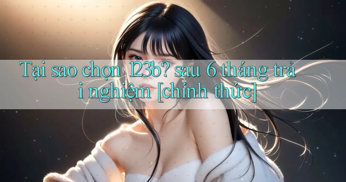 Tại sao chọn 123b sau 6 tháng trải nghiệm [chính thức]