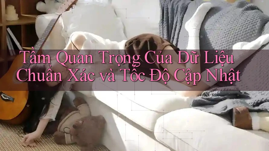 Tầm Quan Trọng Của Dữ Liệu Chuẩn Xác và Tốc Độ Cập Nhật