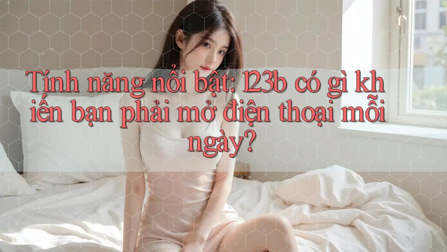 Tính năng nổi bật: 123b có gì khiến bạn phải mở điện thoại mỗi ngày?