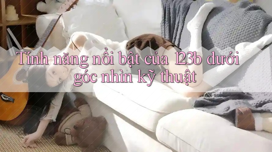 Tính năng nổi bật của 123b dưới góc nhìn kỹ thuật
