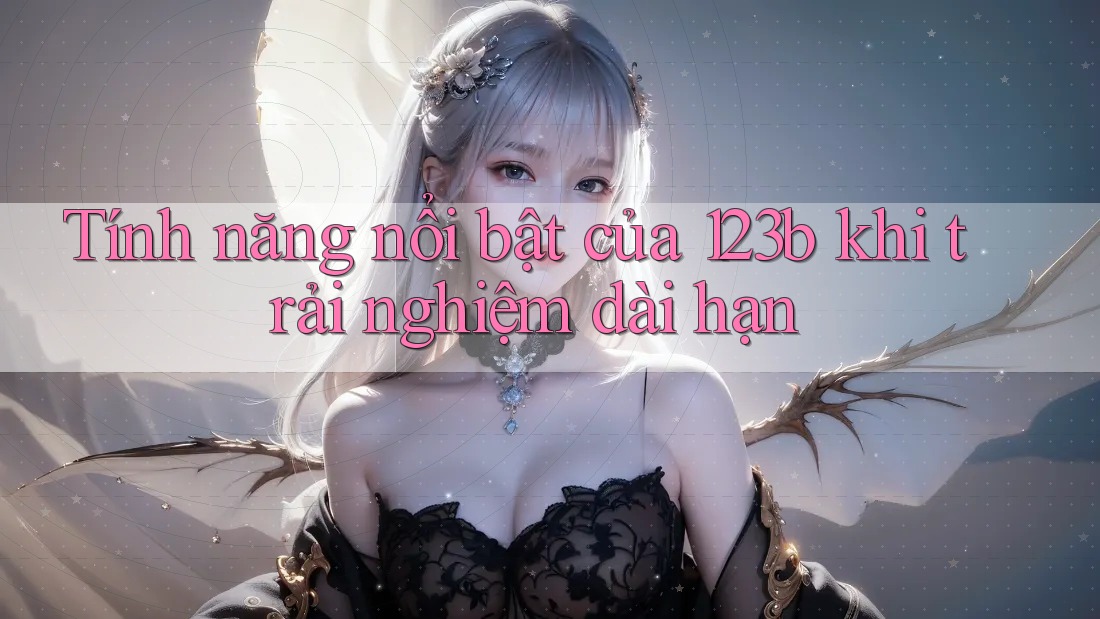 Tính năng nổi bật của 123b khi trải nghiệm dài hạn