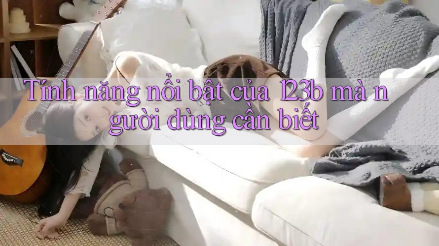 Tính năng nổi bật của 123b mà người dùng cần biết