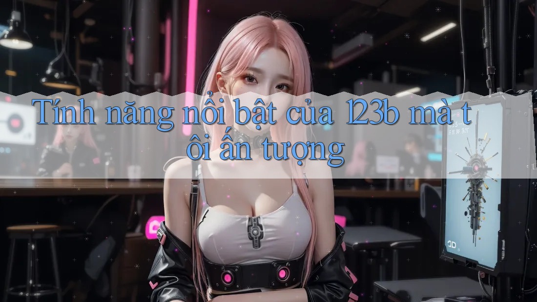 Tính năng nổi bật của 123b mà tôi ấn tượng