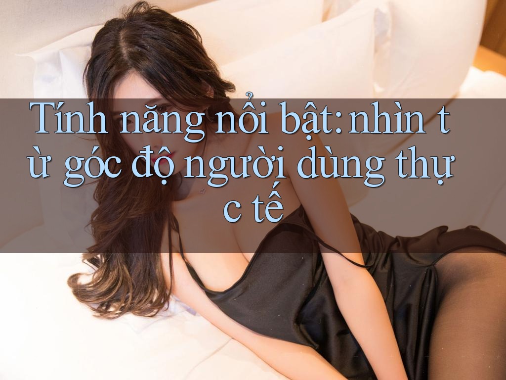 Tính năng nổi bật: nhìn từ góc độ người dùng thực tế