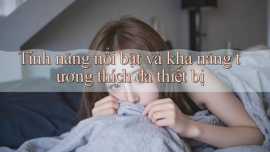 Tính năng nổi bật và khả năng tương thích đa thiết bị