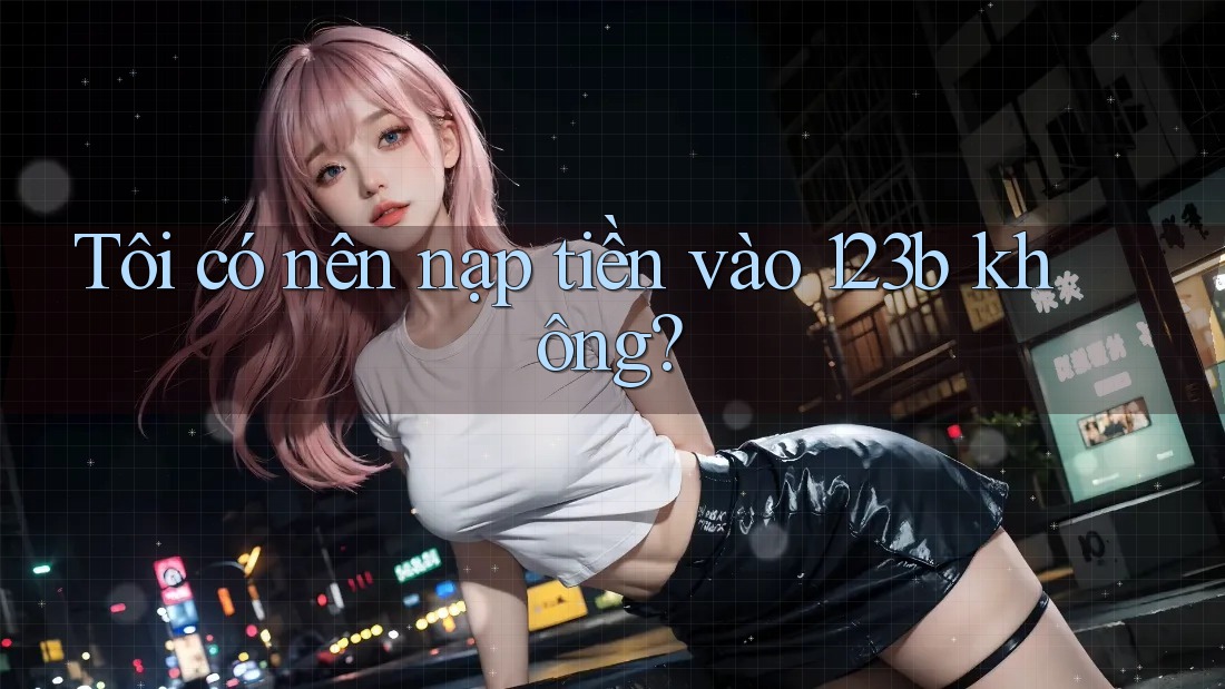 Tôi có nên nạp tiền vào 123b không?