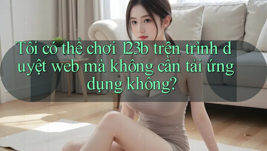 Tôi có thể chơi 123b trên trình duyệt web mà không cần tải ứng dụng không?