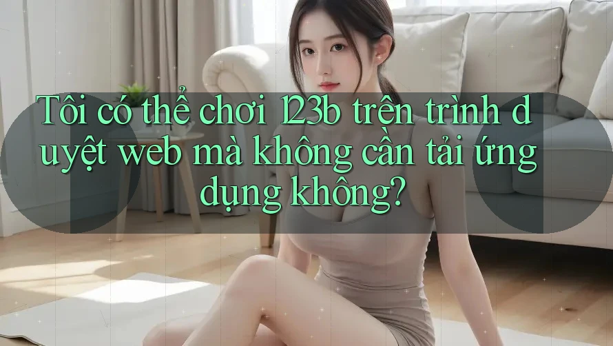 Tôi có thể chơi 123b trên trình duyệt web mà không cần tải ứng dụng không?