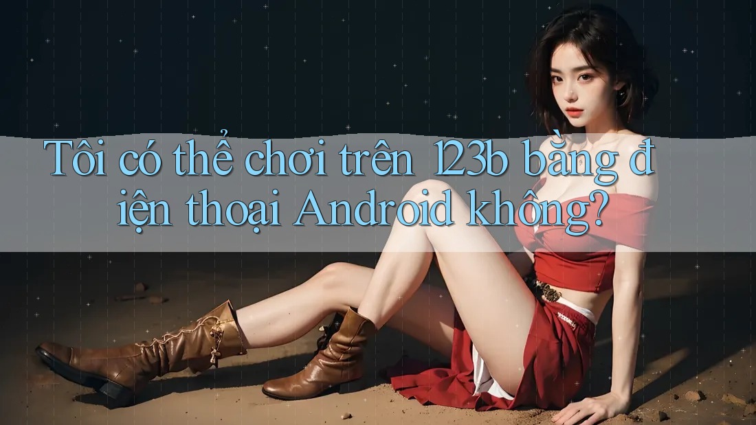 Tôi có thể chơi trên 123b bằng điện thoại Android không?