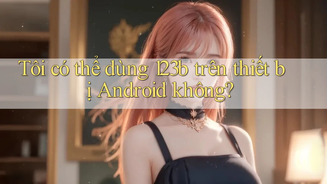 Tôi có thể dùng 123b trên thiết bị Android không?