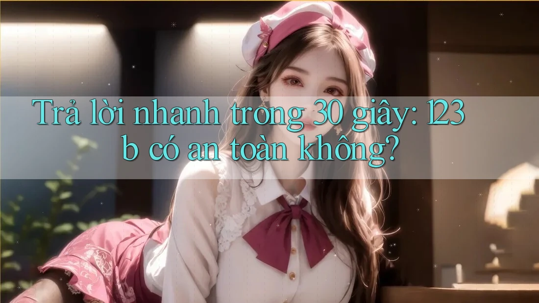 Trả lời nhanh trong 30 giây: 123b có an toàn không?