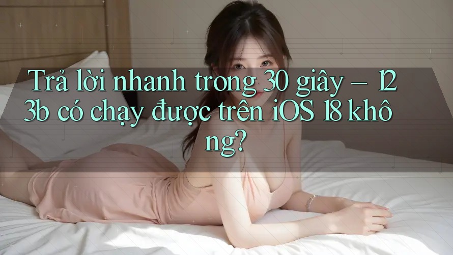 Trả lời nhanh trong 30 giây – 123b có chạy được trên iOS 18 không?