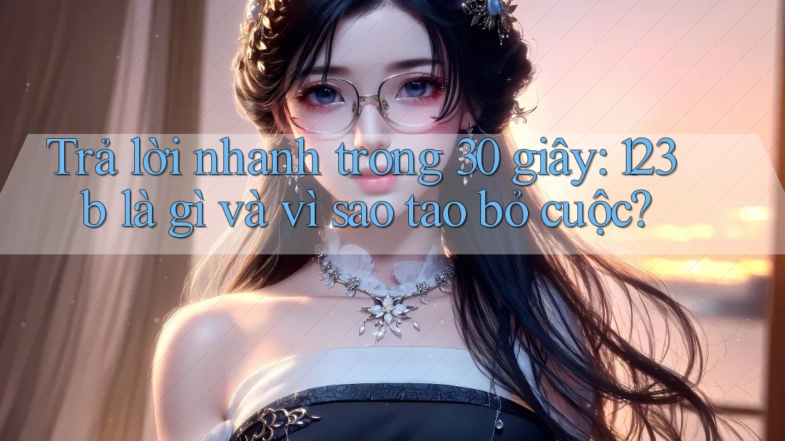 Trả lời nhanh trong 30 giây: 123b là gì và vì sao tao bỏ cuộc?