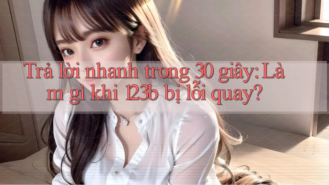 Trả lời nhanh trong 30 giây: Làm gì khi 123b bị lỗi quay?
